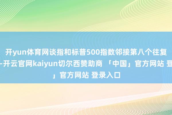 开yun体育网谈指和标普500指数邻接第八个往复日高涨-开云官网kaiyun切尔西赞助商 「中国」官方网站 登录入口