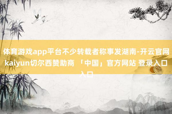 体育游戏app平台不少转载者称事发湖南-开云官网kaiyun切尔西赞助商 「中国」官方网站 登录入口