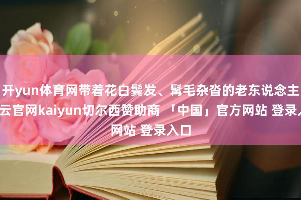 开yun体育网带着花白鬓发、髯毛杂沓的老东说念主-开云官网kaiyun切尔西赞助商 「中国」官方网站 登录入口