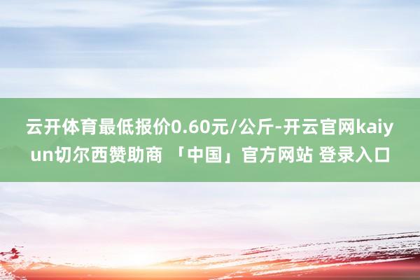 云开体育最低报价0.60元/公斤-开云官网kaiyun切尔西赞助商 「中国」官方网站 登录入口