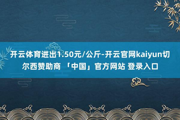 开云体育进出1.50元/公斤-开云官网kaiyun切尔西赞助商 「中国」官方网站 登录入口