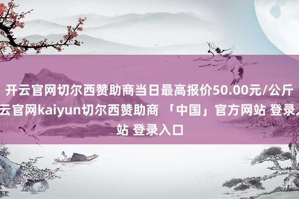 开云官网切尔西赞助商当日最高报价50.00元/公斤-开云官网kaiyun切尔西赞助商 「中国」官方网站 登录入口