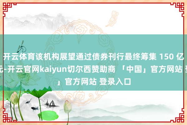 开云体育该机构展望通过债券刊行最终筹集 150 亿好意思元-开云官网kaiyun切尔西赞助商 「中国」官方网站 登录入口
