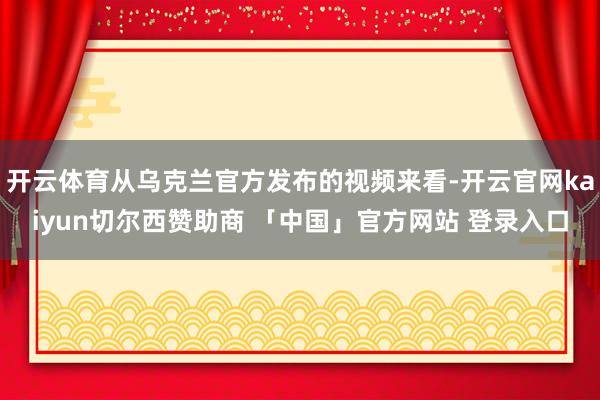 开云体育从乌克兰官方发布的视频来看-开云官网kaiyun切尔西赞助商 「中国」官方网站 登录入口