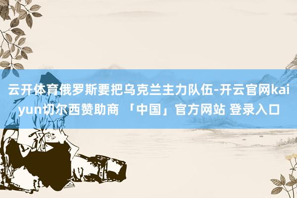 云开体育俄罗斯要把乌克兰主力队伍-开云官网kaiyun切尔西赞助商 「中国」官方网站 登录入口