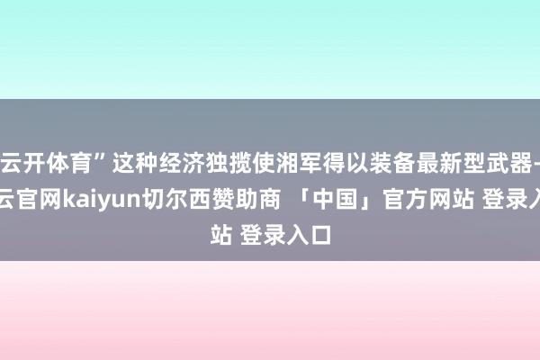 云开体育”这种经济独揽使湘军得以装备最新型武器-开云官网kaiyun切尔西赞助商 「中国」官方网站 登录入口