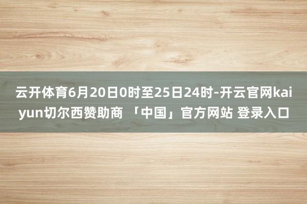 云开体育6月20日0时至25日24时-开云官网kaiyun切尔西赞助商 「中国」官方网站 登录入口