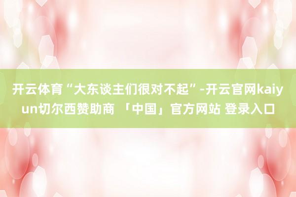 开云体育“大东谈主们很对不起”-开云官网kaiyun切尔西赞助商 「中国」官方网站 登录入口
