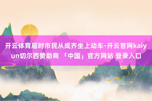 开云体育届时市民从成齐坐上动车-开云官网kaiyun切尔西赞助商 「中国」官方网站 登录入口