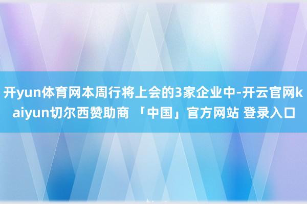 开yun体育网本周行将上会的3家企业中-开云官网kaiyun切尔西赞助商 「中国」官方网站 登录入口