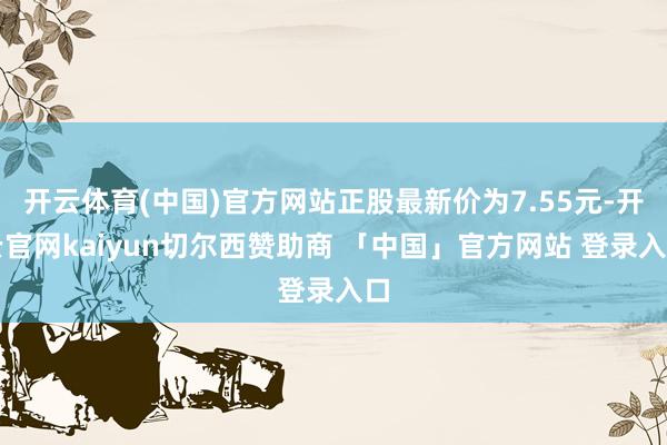 开云体育(中国)官方网站正股最新价为7.55元-开云官网kaiyun切尔西赞助商 「中国」官方网站 登录入口