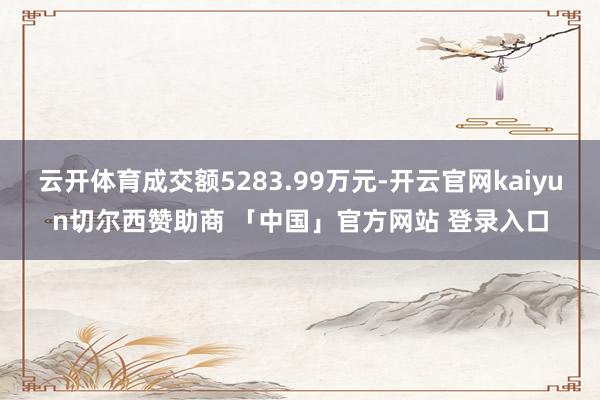 云开体育成交额5283.99万元-开云官网kaiyun切尔西赞助商 「中国」官方网站 登录入口