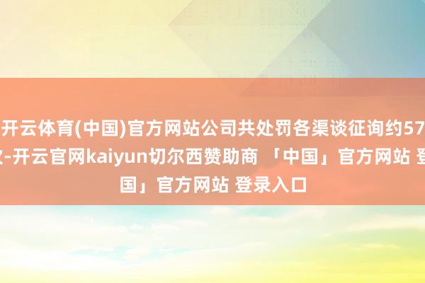 开云体育(中国)官方网站公司共处罚各渠谈征询约572.6万次-开云官网kaiyun切尔西赞助商 「中国」官方网站 登录入口