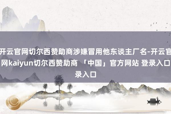 开云官网切尔西赞助商涉嫌冒用他东谈主厂名-开云官网kaiyun切尔西赞助商 「中国」官方网站 登录入口