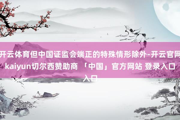 开云体育但中国证监会端正的特殊情形除外-开云官网kaiyun切尔西赞助商 「中国」官方网站 登录入口