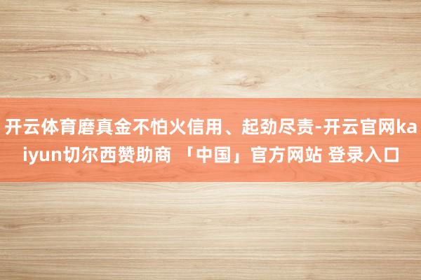 开云体育磨真金不怕火信用、起劲尽责-开云官网kaiyun切尔西赞助商 「中国」官方网站 登录入口