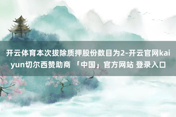 开云体育本次拔除质押股份数目为2-开云官网kaiyun切尔西赞助商 「中国」官方网站 登录入口