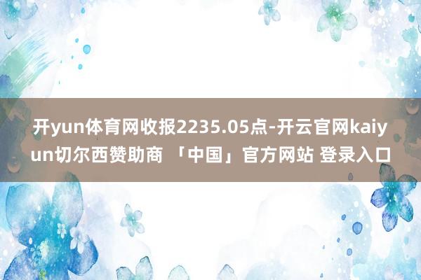 开yun体育网收报2235.05点-开云官网kaiyun切尔西赞助商 「中国」官方网站 登录入口