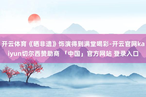 开云体育《晒非遗》饰演得到满堂喝彩-开云官网kaiyun切尔西赞助商 「中国」官方网站 登录入口
