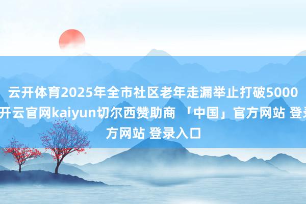 云开体育2025年全市社区老年走漏举止打破5000场次-开云官网kaiyun切尔西赞助商 「中国」官方网站 登录入口