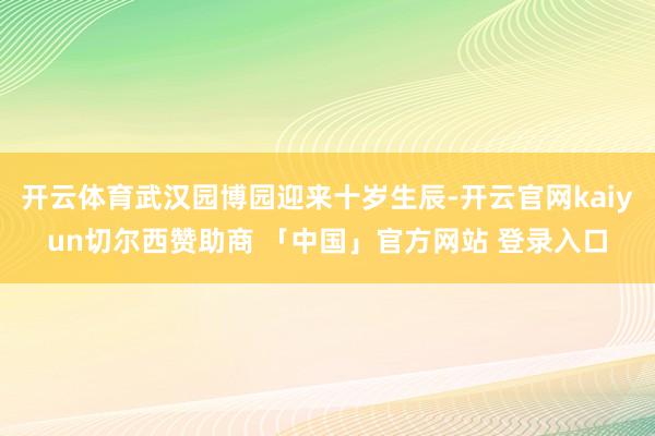 开云体育武汉园博园迎来十岁生辰-开云官网kaiyun切尔西赞助商 「中国」官方网站 登录入口