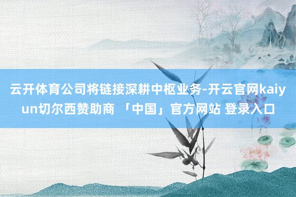 云开体育公司将链接深耕中枢业务-开云官网kaiyun切尔西赞助商 「中国」官方网站 登录入口