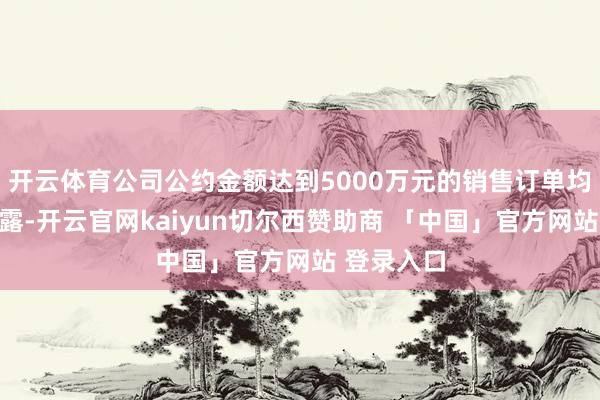 开云体育公司公约金额达到5000万元的销售订单均会实时裸露-开云官网kaiyun切尔西赞助商 「中国」官方网站 登录入口