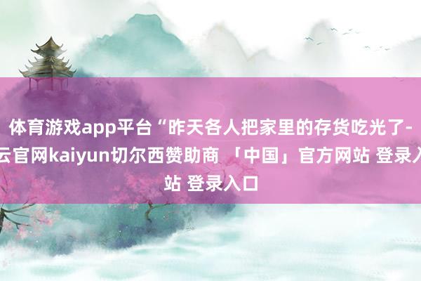 体育游戏app平台“昨天各人把家里的存货吃光了-开云官网kaiyun切尔西赞助商 「中国」官方网站 登录入口
