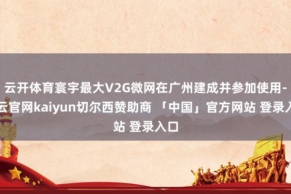 云开体育寰宇最大V2G微网在广州建成并参加使用-开云官网kaiyun切尔西赞助商 「中国」官方网站 登录入口