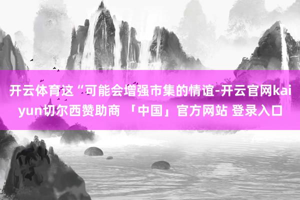 开云体育这“可能会增强市集的情谊-开云官网kaiyun切尔西赞助商 「中国」官方网站 登录入口