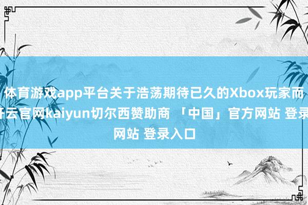 体育游戏app平台关于浩荡期待已久的Xbox玩家而言-开云官网kaiyun切尔西赞助商 「中国」官方网站 登录入口