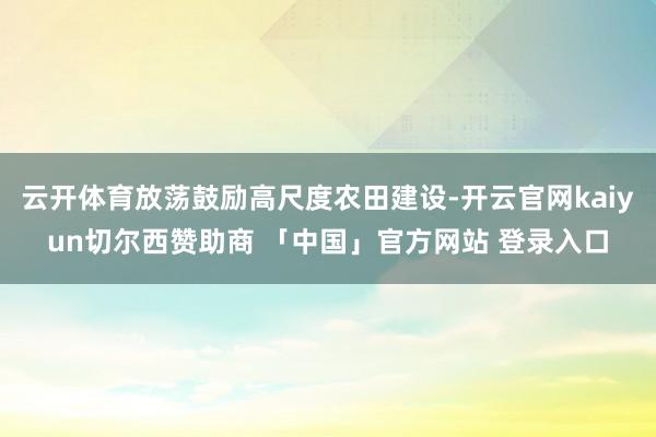 云开体育放荡鼓励高尺度农田建设-开云官网kaiyun切尔西赞助商 「中国」官方网站 登录入口
