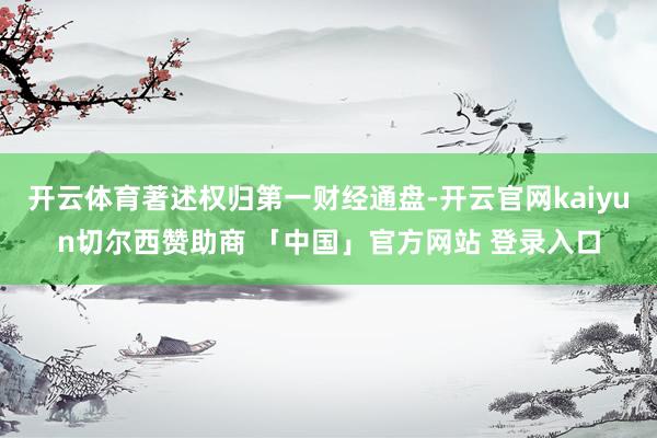 开云体育著述权归第一财经通盘-开云官网kaiyun切尔西赞助商 「中国」官方网站 登录入口