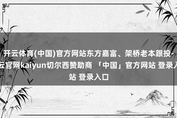 开云体育(中国)官方网站东方嘉富、架桥老本跟投-开云官网kaiyun切尔西赞助商 「中国」官方网站 登录入口
