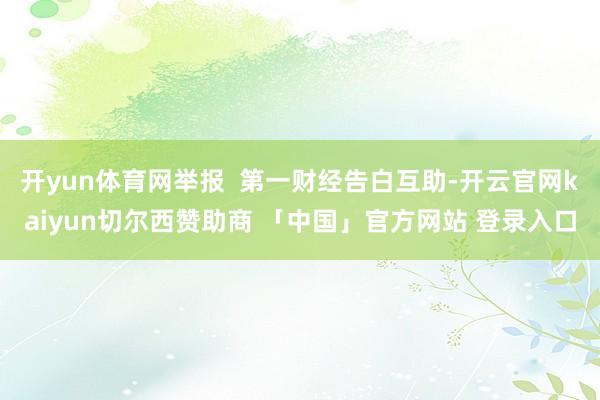 开yun体育网举报  第一财经告白互助-开云官网kaiyun切尔西赞助商 「中国」官方网站 登录入口