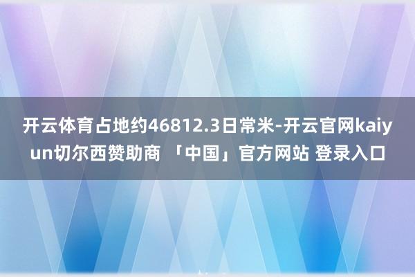 开云体育占地约46812.3日常米-开云官网kaiyun切尔西赞助商 「中国」官方网站 登录入口