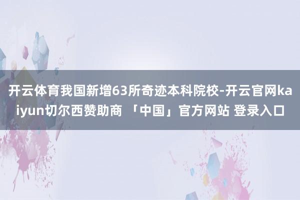 开云体育我国新增63所奇迹本科院校-开云官网kaiyun切尔西赞助商 「中国」官方网站 登录入口