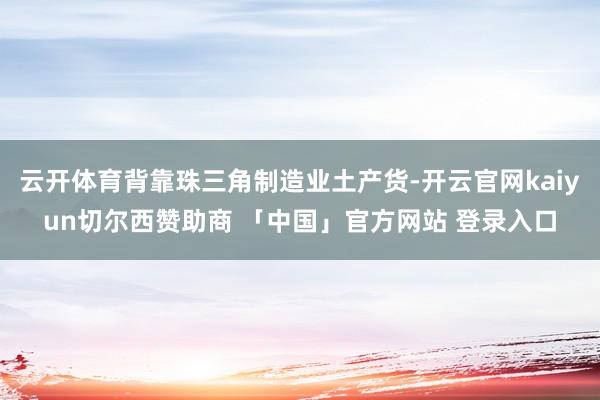 云开体育背靠珠三角制造业土产货-开云官网kaiyun切尔西赞助商 「中国」官方网站 登录入口
