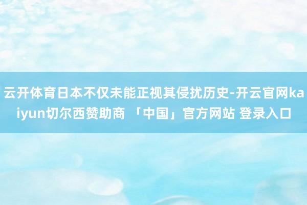 云开体育日本不仅未能正视其侵扰历史-开云官网kaiyun切尔西赞助商 「中国」官方网站 登录入口
