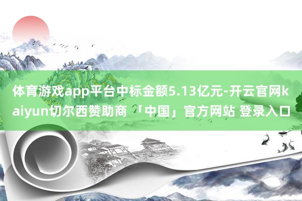 体育游戏app平台中标金额5.13亿元-开云官网kaiyun切尔西赞助商 「中国」官方网站 登录入口
