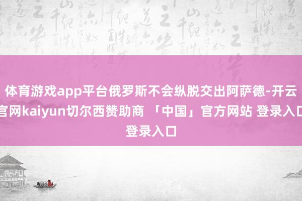 体育游戏app平台俄罗斯不会纵脱交出阿萨德-开云官网kaiyun切尔西赞助商 「中国」官方网站 登录入口