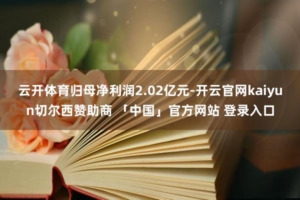 云开体育归母净利润2.02亿元-开云官网kaiyun切尔西赞助商 「中国」官方网站 登录入口