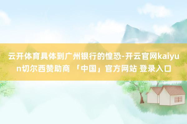 云开体育具体到广州银行的惶恐-开云官网kaiyun切尔西赞助商 「中国」官方网站 登录入口