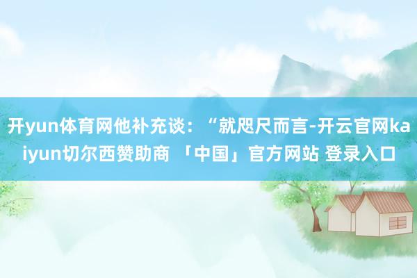 开yun体育网他补充谈：“就咫尺而言-开云官网kaiyun切尔西赞助商 「中国」官方网站 登录入口