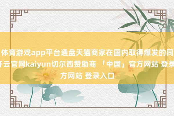 体育游戏app平台通盘天猫商家在国内取得爆发的同期-开云官网kaiyun切尔西赞助商 「中国」官方网站 登录入口