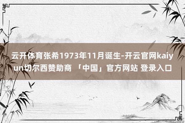 云开体育张希1973年11月诞生-开云官网kaiyun切尔西赞助商 「中国」官方网站 登录入口