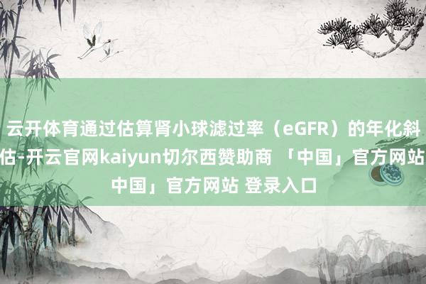 云开体育通过估算肾小球滤过率(eGFR)的年化斜率变化评估-开云官网kaiyun切尔西赞助商 「中国」官方网站 登录入口