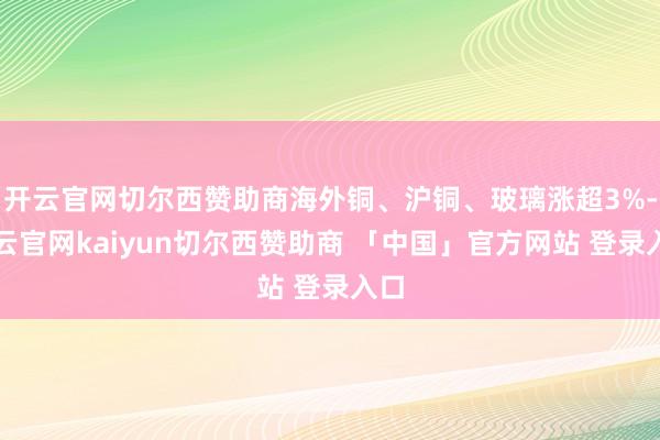开云官网切尔西赞助商海外铜、沪铜、玻璃涨超3%-开云官网kaiyun切尔西赞助商 「中国」官方网站 登录入口