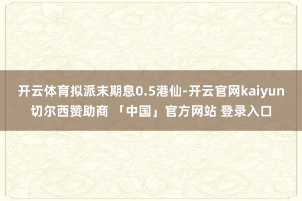 开云体育拟派末期息0.5港仙-开云官网kaiyun切尔西赞助商 「中国」官方网站 登录入口