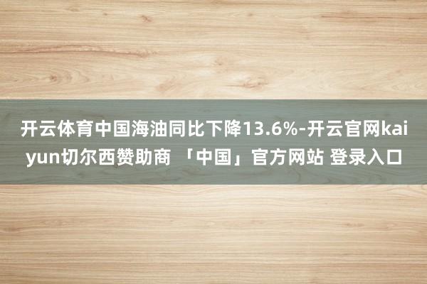 开云体育中国海油同比下降13.6%-开云官网kaiyun切尔西赞助商 「中国」官方网站 登录入口